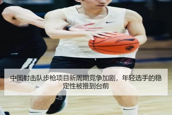 中国射击队步枪项目新周期竞争加剧，年轻选手的稳定性被推到台前